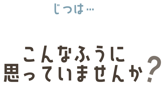 実は… こんなふうに思っていませんか？